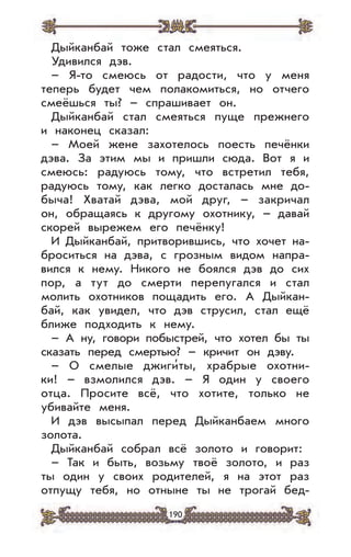 190
Дыйканбай тоже стал смеяться.
Удивился дэв.
– Я-то смеюсь от радости, что у меня
теперь будет чем полакомиться, но отчего
смеёшься ты? – спрашивает он.
Дыйканбай стал смеяться пуще прежнего
и наконец сказал:
– Моей жене захотелось поесть печёнки
дэва. За этим мы и пришли сюда. Вот я и
смеюсь: радуюсь тому, что встретил тебя,
радуюсь тому, как легко досталась мне до-
быча! Хватай дэва, мой друг, – закричал
он, обращаясь к другому охотнику, – давай
скорей вырежем его печёнку!
И Дыйканбай, притворившись, что хочет на-
броситься на дэва, с грозным видом напра-
вился к нему. Никого не боялся дэв до сих
пор, а тут до смерти перепугался и стал
молить охотников пощадить его. А Дыйкан-
бай, как увидел, что дэв струсил, стал ещё
ближе подходить к нему.
– А ну, говори побыстрей, что хотел бы ты
сказать перед смертью? – кричит он дэву.
– О смелые джиги’ты, храбрые охотни-
ки! – взмолился дэв. – Я один у своего
отца. Просите всё, что хотите, только не
убивайте меня.
И дэв высыпал перед Дыйканбаем много
золота.
Дыйканбай собрал всё золото и говорит:
– Так и быть, возьму твоё золото, и раз
ты один у своих родителей, я на этот раз
отпущу тебя, но отныне ты не трогай бед-
 