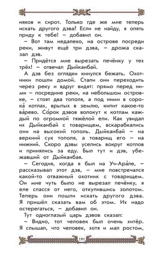 191
няков и сирот. Только где же мне теперь
искать другого дэва? Если не найду, я опять
приду к тебе! – добавил он.
– Вот там недалеко, на острове посреди
реки, живут ещё три дэва, – дрожа ска-
зал дэв.
– Придётся мне вырезать печёнку у тех
трёх! – отвечал Дыйканбай.
А дэв без оглядки кинулся бежать. Охот-
ники пошли домой. Стали они переходить
через реку и вдруг видят: прямо перед ни-
ми – посредине реки, на небольшом остров-
ке, – стоят два тополя, а под ними в соро-
ка’ котлах, врытых в землю, кипит какое-то
ва’рево. Со’рок дэвов волокут к котлам каж-
дый по огромной тяжёлой ели. Как увидал
их Дыйканбай с товарищем, вскарабкались
они на высокий тополь. Дыйканбай – на
верхний сук тополя, а товарищ его – на
нижний. Скоро дэвы уселись вокруг котлов
и принялись за еду. Был тут и дэв, убе-
жавший от Дыйканбая.
– Сегодня, когда я был на Уч-Ара’ле, –
рассказывал этот дэв, – мне повстречался
какой-то отважный охотник с товарищем.
Он мне чуть было не вырезал печёнку, я
еле спасся от него, откупившись золотом.
Теперь они пошли искать другого дэва.
Я пришёл сказать вам об этом. Их надо
остерегаться, – добавил он.
Тут одноглазый царь дэвов сказал:
– Видно, тот человек был очень хитёр.
Я слышал, что человек, хотя и мал ростом,
 