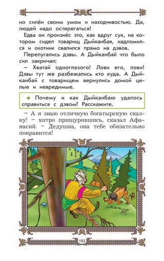 192
но силён своим умом и находчивостью. Да,
людей надо остерегаться!
Едва он произнёс это, как вдруг сук, на ко-
тором сидел товарищ Дыйканбая, надломил-
ся и охотник свалился прямо на дэвов.
Перепугались дэвы. А Дыйканбай что было
сил закричал:
– Хватай одноглазого! Лови его, лови!
Дэвы тут же разбежались кто куда. А Дый-
канбай с товарищем вернулись домой це-
лые и невредимые.
Почему и как Дыйканбаю удалось
справиться с дэвом? Расскажите.
– А я знаю отличную богатырскую сказ-
ку! – хитро прищурившись, сказал Афа-
насий. – Дедушка, она тебе обязательно
понравится!
 