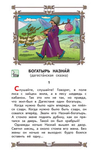 193
БОГАТЫРЬ НАЗНА’Й
(дагеста
,
нская сказка)
1
Слушайте, слушайте! Говорят, в поле
лиса с зайцем жила, а в лесу медведь с
кабаном. Так это или не так, но правда,
что жил-был в Дагестане один богатырь.
Когда нужно было идти впереди, он плёл-
ся сзади. Когда нужно было быть сзади, он
совался вперёд. Звали его Назнай-богатырь.
А стоило жене поднять дубину, как он пря-
тался за дверь. Такой он был храбрый!
Однажды ночью Назнай вышел во двор.
Светил месяц, а около стояла его жена. Без
жены он ночью не выходил: будто боялся
оставить её одну...
 