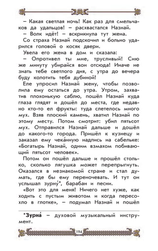 194
– Какая светлая ночь! Как раз для смельча-
ков да удальцов! – расхвастался Назнай.
– Волк идёт! – вскрикнула тут жена.
Со страха Назнай подскочил и больно уда-
рился головой о косяк двери.
Увела его жена в дом и сказала:
– Опротивел ты мне, трусливый! Сию
же минуту убирайся вон отсюда! Иначе не
знать тебе светлого дня, с утра до вечера
буду колотить тебя дубиной!
Еле упросил Назнай жену, чтобы позво-
лила ему остаться до утра. Утром, захва-
тив плохонькую саблю, пошёл Назнай куда
глаза глядят и дошёл до места, где недав-
но кто-то ел фрукты: туда слетелось много
мух. Взяв плоский камень, хватил Назнай по
этому месту. Потом смотрит: убил пятьсот
мух. Отправился Назнай дальше и дошёл
до какого-то города. Пришёл к кузнецу и
заказал ему чека’нную надпись на сабельке:
«Богатырь Назнай, одним взмахом побиваю-
щий пятьсот человек».
Потом он пошёл дальше и прошёл столь-
ко, сколько лягушка может перепрыгнуть.
Оказался в незнакомой стране и стал ду-
мать, где бы ему переночевать. И тут он
услышал зурну’*, барабан и песни.
«Вот это для меня! Ничего нет хуже, как
ходить с пустым животом и когда пересо-
хло в глотке», – подумал Назнай и пошёл
*Зурна
,
– духовой музыкальный инстру-
мент.
 
