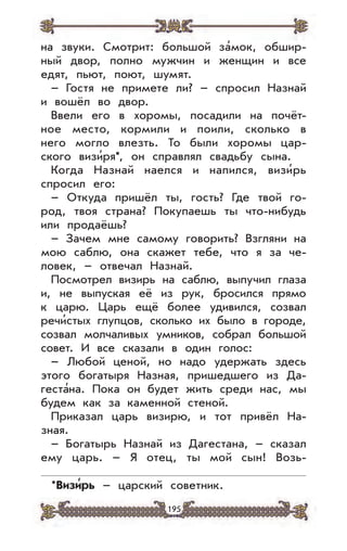 195
на звуки. Смотрит: большой за’мок, обшир-
ный двор, полно мужчин и женщин и все
едят, пьют, поют, шумят.
– Гостя не примете ли? – спросил Назнай
и вошёл во двор.
Ввели его в хоромы, посадили на почёт-
ное место, кормили и поили, сколько в
него могло влезть. То были хоромы цар-
ского визи’ря*, он справлял свадьбу сына.
Когда Назнай наелся и напился, визи’рь
спросил его:
– Откуда пришёл ты, гость? Где твой го-
род, твоя страна? Покупаешь ты что-нибудь
или продаёшь?
– Зачем мне самому говорить? Взгляни на
мою саблю, она скажет тебе, что я за че-
ловек, – отвечал Назнай.
Посмотрел визирь на саблю, выпучил глаза
и, не выпуская её из рук, бросился прямо
к царю. Царь ещё более удивился, созвал
речи’стых глупцов, сколько их было в городе,
созвал молчаливых умников, собрал большой
совет. И все сказали в один голос:
– Любой ценой, но надо удержать здесь
этого богатыря Назная, пришедшего из Да-
геста’на. Пока он будет жить среди нас, мы
будем как за каменной стеной.
Приказал царь визирю, и тот привёл На-
зная.
– Богатырь Назнай из Дагестана, – сказал
ему царь. – Я отец, ты мой сын! Возь-
*Визи
,
рь – царский советник.
 