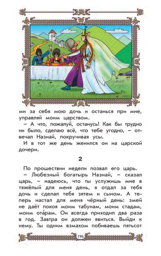 196
ми за себя мою дочь и останься при мне,
управляй моим царством.
– А что, пожалуй, останусь! Как бы трудно
ни было, сделаю всё, что тебе угодно, – от-
вечал Назнай, покручивая усы.
И в тот же день женился он на царской
дочери.
2
По прошествии недели позвал его царь.
– Любезный богатырь Назнай, – сказал
царь, – надеюсь, что ты услужишь мне в
тяжёлый для меня день, я отдал за тебя
дочь и сделал тебя зятем и сыном. А те-
перь настал для меня чёрный день: змей
не даёт покоя моим табунам, моим стадам,
моим ота’рам. Он всегда приходил два раза
в год. Завтра он должен явиться. Выйди к
нему. Ты одним взмахом побиваешь пятьсот
 