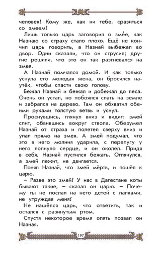 197
человек! Кому же, как ни тебе, сразиться
со змеем?
Лишь только царь заговорил о зме
,
е, как
Назнаю со страху стало плохо. Ещё не кон-
чил царь говорить, а Назнай выбежал во
двор. Одни сказали, что он струсил; дру-
гие решили, что это он так разгневался на
змея.
А Назнай помчался домой. И как только
уснула его молодая жена, он бросился на-
утёк, чтобы спасти свою голову.
Бежал Назнай и бежал и добежал до леса.
Очень он устал, но побоялся спать на земле
и забрался на дерево. Там он обхватил обе-
ими руками толстую ветвь и уснул.
Проснувшись, глянул вниз и видит: змей
спит, обвившись вокруг ствола. Обезумел
Назнай от страха и полетел сверху вниз и
упал прямо на змея. А змей подумал, что
это в него молния ударила, с перепугу у
него лопнуло сердце, и он околел. Придя
в себя, Назнай пустился бежать. Оглянулся,
а змей лежит, не двигается.
Понял Назнай, что змей мёртв, и пошёл к
царю.
– Разве это змей? У нас в Дагестане коты
бывают такие, – сказал он царю. – Поче-
му ты не послал на него детей с палками,
не утруждая меня?
Не нашёлся царь, что ответить, так и
остался с разинутым ртом.
Спустя некоторое время опять позвал он
Назная.
 