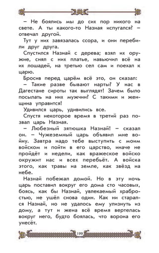 199
– Не боялись мы до сих пор никого на
свете. А ты какого-то Назная испугался? –
отвечал другой.
Тут у них завязалась ссора, и они переби-
ли друг друга.
Спустился Назнай с дерева; взял их ору-
жие, снял с них платье, навьючил всё на
их лошадей, на третью сел сам и поехал к
царю.
Бросив перед царём всё это, он сказал:
– Такие разве бывают нарты? У нас в
Дагестане сироты так выглядят! Зачем было
посылать на них мужчин? С такими и жен-
щина управится!
Удивился царь, удивились все.
Спустя некоторое время в третий раз по-
звал царь Назная.
– Любезный зятюшка Назнай! – сказал
он. – Чужеземный царь объявил мне во-
йну. Завтра надо тебе выступить с моим
войском и пойти в его царство, иначе не
пройдёт и недели, как вражеское войско
окружит нас и всех перебьёт. А войска
этого, как травы на земле, как звёзд на
небе.
Назнай побежал домой. Но в эту ночь
царь поставил вокруг его дома сто часовых,
боясь, как бы Назнай, увлекаемый храбро-
стью, не ушёл снова один. Как ни старал-
ся Назнай, но не удалось ему улизнуть из
дому, а тут и жена всё время вертелась
вокруг него, будто боялась, что ворона его
унесёт.
 
