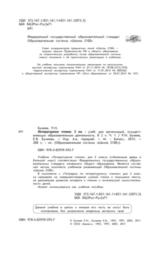 УДК 373.167.1:821.161.1+821.161.1(075.3)
ББК 84(2Рос–Рус)я71
Б91
Федеральный государственный образовательный стандарт
Образовательная система «Школа 2100»
Совет координаторов предметных линий «Школы 2100» –
лауреат премии Правительства РФ в области образования
за теоретическую разработку основ образовательной системы
нового поколения и её практическую реализацию в учебниках
На учебник получены положительные заключения по результатам
научной экспертизы (заключение РАН от 01.11.2010 № 10106-5215/270),
педагогической экспертизы (заключение РАН от 17.01.2014 № 000346)
и общественной экспертизы (заключение НП «Лига образования» от 30.01.2014 № 127)
Бунеев, Р.Н.
Литературное чтение. 2 кл. : учеб. для организаций, осущест-
вляющих образовательную деятельность. В 2 ч. Ч. 1 / Р.Н. Бунеев,
Е.В. Бунеева. – Изд. 4-е, перераб. – М. : Баласс, 2015. –
208 с. : ил. (Образовательная система «Школа 2100»).
ISBN 978-5-85939-592-7
Учебник «Литературное чтение» для 2 класса («Маленькая дверь в
большой мир») соответствует Федеральному государственному образо-
вательному стандарту начального общего образования. Является состав-
ной частью комплекта учебников развивающей Образовательной системы
«Школа 2100».
В комплекте с «Тетрадью по литературному чтению» для 2 клас-
са направлен на совершенствование умений чтения и понимания текста,
на дальнейшее развитие интереса к чтению и читательской самостоятель-
ности детей.
Может использоваться как учебное пособие.
УДК 373.167.1:821.161.1+821.161.1(075.3)
ББК 84(2Рос–Рус)я71
ISBN 978-5-85939-592-7 © Бунеев Р.Н., Бунеева Е.В., 1992, 1997, 2003, 2011
© ООО «Баласс», 1992, 1997, 2003, 2011
Б91
Данный учебник в целом и никакая его часть не могут быть
скопированы без разрешения владельца авторских прав
 