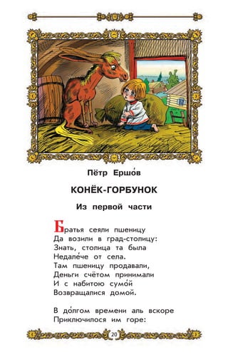 20
Пётр Ершо
,
в
КОНЁК-ГОРБУНОК
Из первой части
Братья сеяли пшеницу
Да возили в град-столицу:
Знать, столица та была
Недале’че от села.
Там пшеницу продавали,
Деньги счётом принимали
И с набитою сумо’й
Возвращалися домой.
В до’лгом времени аль вскоре
Приключилося им горе:
 
