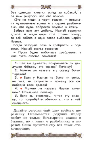 201
без одежды, кинулся вслед за собакой, а
за ним ринулось всё его войско.
«Это не люди, а черти голые», – подума-
ли чужеземные воины и в страхе разбежа-
лись кто куда, побросав оружие и казну.
Забрав всю эту добычу, Назнай вернулся
домой. А когда царь этой страны помер,
то всё войско в один голос выбрало царём
Назная.
Когда заходила речь о храбрости и под-
вигах, Назнай всегда говорил:
– Пусть будет побольше храбрецов, а
мне пусть счастье помогает!
1. Как вы думаете, понравилась ли де-
душке Фёдору эта сказка? Почему?
2. Можно ли назвать эту сказку бога-
тырской?
3. Если у Назная не было ни силы,
ни ума, ни хитрости – почему же он
победил всех врагов?
4. Можно ли назвать Назная глуп-
цом? Объясните почему.
5. Если вы смеялись, читая эту сказ-
ку, то попробуйте объяснить, что в ней
смешного.
Давайте устроим ещё одну весёлую пе-
ременку. Оказывается, дедушка Фёдор
любит не только богатырские сказки и
былины, но и книги о разбойниках и пи-
ратах. Саша прочитал ему вот такое сти-
хотворение:
 