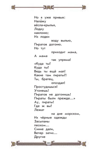203
Но я уже привык:
Нала’жу
вёсла-крылья,
Лодку
наклоню;
Из лодки
воду вылью,
Пиратов догоню.
Но тут
приходит мама,
А мама
так упряма!
«Куда ты?
Куда ты?
Ведь ты ещё мал!
Какие там пираты?!
Ты, братец,
опоздал!
Простудишься!
Утонешь!
Пиратов не догонишь!
Пираты были прежде...»
Ау, пираты!
Где ж вы?
Лежат
на дне морском,
Их чёрные одежды
Засыпаны
песком...
Синие дали,
Ветер затих...
Другие
 