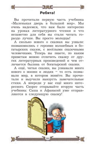 205
Ребята!
Вы прочитали первую часть учебника
«Маленькая дверь в большой мир». Мы
очень надеемся, что вам было интересно
на уроках литературного чтения и что
незаметно для себя вы стали читать го-
раздо лучше. Вы просто молодцы!
А сколько нового о сказках вы узнали:
познакомились с героями волшебных и бо-
гатырских сказок, с весёлыми сказочными
человечками. Теперь вы знаете, по каким
приметам можно отличить сказку от дру-
гих литературных произведений и чем от-
личается былина от богатырской сказки.
А ещё, читая сказки, вы узнавали много
нового о жизни и людях – то есть позна-
вали мир, в котором живёте. Вы прочи-
тали и выучили наизусть замечательные
стихи. А впереди у вас ещё много инте-
ресного. Скорее открывайте вторую часть
учебника: Саша и Афанасий уже отправ-
ляются в следующую сказку!
 