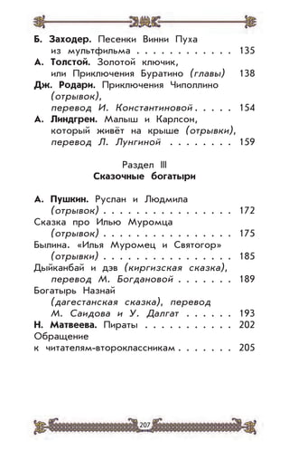 207
Б. Заходер. Песенки Винни Пуха
из мультфильма . . . . . . . . . . . . 135
А. Толстой. Золотой ключик,
или Приключения Буратино (главы) 138
Дж. Родари. Приключения Чиполлино
(отрывок),
перевод И. Константиновой . . . . . 154
А. Линдгрен. Малыш и Карлсон,
который живёт на крыше (отрывки),
перевод Л. Лунгиной . . . . . . . . 159
Раздел III
Сказочные богатыри
А. Пушкин. Руслан и Людмила
(отрывок) . . . . . . . . . . . . . . . . 172
Сказка про Илью Муромца
(отрывок) . . . . . . . . . . . . . . . . 175
Былина. «Илья Муромец и Святогор»
(отрывки) . . . . . . . . . . . . . . . . 185
Дыйканбай и дэв (киргизская сказка),
перевод М. Богдановой . . . . . . . 189
Богатырь Назнай
(дагестанская сказка), перевод
М. Саидова и У. Далгат . . . . . . 193
Н. Матвеева. Пираты . . . . . . . . . . . 202
Обращение
к читателям-второклассникам . . . . . . . 205
 