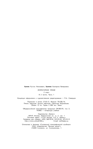 Бунеев Рустэм Николаевич, Бунеева Екатерина Валерьевна
ЛИТЕРАТУРНОЕ ЧТЕНИЕ
2 класс
В 2 частях. Часть 1
Концепция оформления и художественное редактирование – П.А. Северцов
Подписано в печать 27.02.15. Формат 70х108/16.
Печать офсетная. Бумага офсетная. Гарнитура Журнальная.
Объём 13 пл. Тираж 5 000 экз. Заказ
Общероссийский классификатор продукции ОК-005-93, том 2;
953005 – литература учебная
Издательство «Баласс»
109147 Москва, Марксистская ул., д. 5, стр. 1
Почтовый адрес: 111123 Москва, а/я 2, «Баласс»
Телефоны для справок: (495) 368-70-54, 672-23-34, 672-23-12
http://www.school2100.ru E-mail: izd@balass.su
Отпечатано в филиале «Смоленский полиграфический комбинат»
ОАО «Издательство “Высшая школа”»
214020 Смоленск, ул. Смольянинова, 1
 