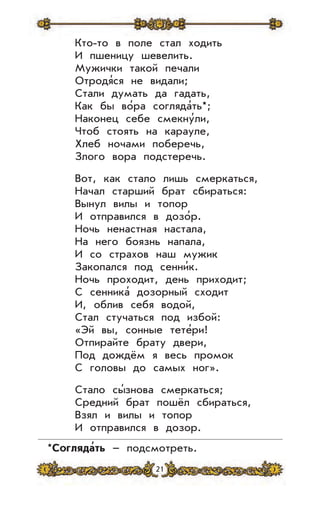 21
Кто-то в поле стал ходить
И пшеницу шевелить.
Мужички такой печали
Отродя’ся не видали;
Стали думать да гадать,
Как бы во’ра согляда’ть*;
Наконец себе смекну’ли,
Чтоб стоять на карауле,
Хлеб ночами поберечь,
Злого вора подстеречь.
Вот, как стало лишь смеркаться,
Начал старший брат сбираться:
Вынул вилы и топор
И отправился в дозо’р.
Ночь ненастная настала,
На него боязнь напала,
И со страхов наш мужик
Закопался под сенни’к.
Ночь проходит, день приходит;
С сенника’ дозорный сходит
И, облив себя водой,
Стал стучаться под избой:
«Эй вы, сонные тете’ри!
Отпирайте брату двери,
Под дождём я весь промок
С головы до самых ног».
Стало сы’знова смеркаться;
Средний брат пошёл сбираться,
Взял и вилы и топор
И отправился в дозор.
*Согляда
,
ть – подсмотреть.
 