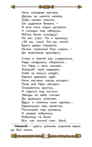 22
Ночь холодная настала,
Дрожь на малого напала,
Зубы начали плясать;
Он ударился бежать –
И всю ночь ходил дозором
У соседки под забором.
Жу’тко было молодцу!
Но вот утро. Он к крыльцу:
«Эй вы, сони! Что вы спите!
Брату двери отвори’те;
Ночью страшный был мороз, –
До животиков промёрз».
Стало в третий раз смеркаться,
Надо младшему сбираться...
Тут Иван с печи слезает,
Малаха’й* свой надевает,
Хлеб за пазуху кладёт,
Караул держать идёт.
Ночь настала; месяц всходит;
Поле всё Иван обходит,
Озира’ючись кругом,
И садится под кустом:
Звёзды на’ небе считает
Да краюшку уплетает.
Вдруг о полночь конь заржал…
Караульщик наш привстал,
Посмотрел под рукавицу
И увидел кобылицу.
Кобылица та была
Вся, как зимний снег, бела’,
*Малаха
,
й – здесь: длинная, широкая одеж-
да без пояса.
 