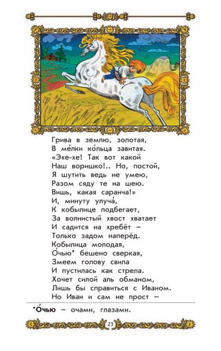 23
Грива в землю, золотая,
В ме’лки ко’льца завитая.
«Эхе-хе! Так вот какой
Наш воришко!.. Но, постой,
Я шутить ведь не умею,
Разом сяду те на шею.
Вишь, какая саранча!»
И, минуту улуча’,
К кобылице подбегает,
За волнистый хвост хватает
И садится на хребёт –
Только задом наперёд.
Кобылица молодая,
О’чью* бешено сверкая,
Змеем голову свила
И пустилась как стрела.
Хочет силой аль обманом,
Лишь бы справиться с Иваном.
Но Иван и сам не прост –
*О
,
чью – очами, глазами.
 