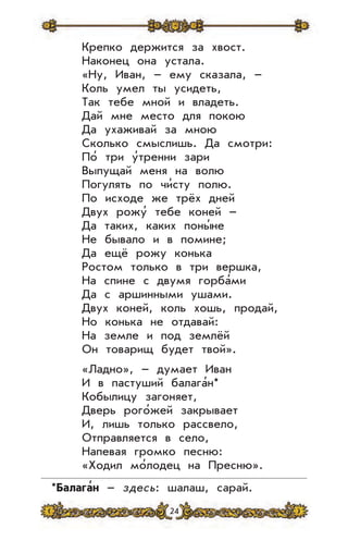 24
Крепко держится за хвост.
Наконец она устала.
«Ну, Иван, – ему сказала, –
Коль умел ты усидеть,
Так тебе мной и владеть.
Дай мне место для покою
Да ухаживай за мною
Сколько смыслишь. Да смотри:
По’ три у’тренни зари
Выпущай меня на волю
Погулять по чи’сту полю.
По исходе же трёх дней
Двух рожу’ тебе коней –
Да таких, каких поны’не
Не бывало и в помине;
Да ещё рожу конька
Ростом только в три вершка,
На спине с двумя горба’ми
Да с аршинными ушами.
Двух коней, коль хошь, продай,
Но конька не отдавай:
На земле и под землёй
Он товарищ будет твой».
«Ладно», – думает Иван
И в пастуший балага’н*
Кобылицу загоняет,
Дверь рого’жей закрывает
И, лишь только рассвело,
Отправляется в село,
Напевая громко песню:
«Ходил мо’лодец на Пресню».
*Балага
,
н – здесь: шалаш, сарай.
 