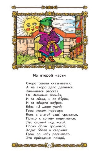 25
Из второй части
Скоро сказка сказывается,
А не скоро дело делается.
Зачинается рассказ
От Ивановых прока’з,
И от си’вка, и от бу’рка,
И от ве’щего коу’рка.
Ко’зы на’ море ушли’;
Го’ры лесом поросли’;
Конь с златой узды’ срывался,
Прямо к солнцу поднимался;
Лес стоячий под ногой,
Сбоку о’блак громовой;
Ходит о’блак и сверкает,
Гром по небу рассыпает.
Это при’сказка: пожди’,
 