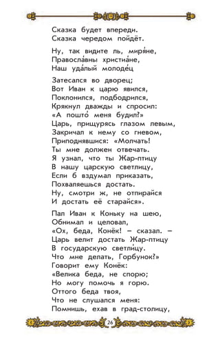 26
Сказка будет впереди.
Сказка чередом пойдёт.
Ну, так видите ль, миря’не,
Правосла’вны христиа’не,
Наш уда’лый молоде’ц
Затесался во дворец;
Вот Иван к царю явился,
Поклонился, подбодрился,
Крякнул дважды и спросил:
«А пошто’ меня будил?»
Царь, прищурясь глазом левым,
Закричал к нему со гневом,
Приподнявшися: «Молчать!
Ты мне должен отвечать.
Я узнал, что ты Жар-птицу
В нашу царскую светлицу,
Если б вздумал приказать,
Похваляешься достать.
Ну, смотри ж, не отпирайся
И достать её старайся».
Пал Иван к Коньку на шею,
Обнимал и целовал,
«Ох, беда, Конёк! – сказал. –
Царь велит достать Жар-птицу
В государскую светли’цу.
Что мне делать, Горбунок?»
Говорит ему Конёк:
«Велика беда, не спорю;
Но могу помочь я горю.
Оттого беда твоя,
Что не слушался меня:
Помнишь, ехав в град-столицу,
 