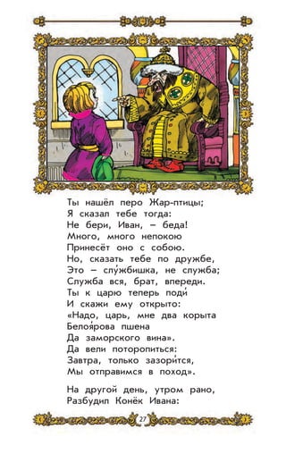 27
Ты нашёл перо Жар-птицы;
Я сказал тебе тогда:
Не бери, Иван, – беда!
Много, много непокою
Принесёт оно с собою.
Но, сказать тебе по дружбе,
Это – слу’жбишка, не служба;
Служба вся, брат, впереди.
Ты к царю теперь поди’
И скажи ему открыто:
«Надо, царь, мне два корыта
Белоя’рова пшена
Да заморского вина».
Да вели поторопиться:
Завтра, только зазори’тся,
Мы отправимся в поход».
На другой день, утром рано,
Разбудил Конёк Ивана:
 