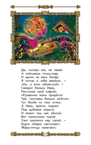 29
Да, смотри же, не зевай.
А поймаешь птицу-жар,
И кричи на весь база’р;
Я тотчас к тебе явлю’ся». –
«Ну, а если обожгуся?» –
Говорит Коньку Иван,
Расстилая свой кафта’н.
«Рукавички взять придётся:
Чай, плутовка больно жгётся».
Тут Конёк из глаз исчез,
А Иван, кряхтя, подлез
Под дубовое корыто
И лежит там как убитый.
Вот полночною порой
Свет разлился над горой, –
Будто по’лдни наступают:
Жа’ры-птицы налетают;
 