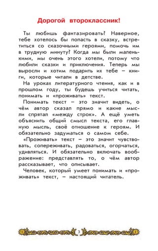 Дорогой второклассник!
Ты любишь фантазировать? Наверное,
тебе хотелось бы попасть в сказку, встре-
титься со сказочными героями, помочь им
в трудную минуту? Когда мы были малень-
кими, мы очень этого хотели, потому что
любили сказки и приключения. Теперь мы
выросли и хотим подарить их тебе – кни-
ги, которые читали в детстве.
На уроках литературного чтения, как и в
прошлом году, ты будешь учиться читать,
понимать и «проживать» текст.
Понимать текст – это значит видеть, о
чём автор сказал прямо и какие мыс-
ли спрятал «между строк». А ещё уметь
объяснить общий смысл текста, его глав-
ную мысль, своё отношение к героям. И
обязательно задуматься о самом себе.
«Проживать» текст – это значит чувство-
вать, сопереживать, радоваться, огорчаться,
удивляться. И обязательно включать вооб-
ражение: представлять то, о чём автор
рассказывает, что описывает.
Человек, который умеет понимать и «про-
живать» текст, – настоящий читатель.
3
 