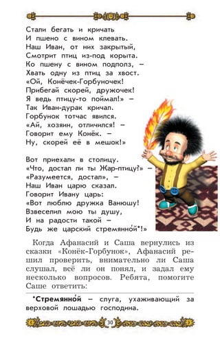 30
*Стремянно
,
й – слуга, ухаживающий за
верховой лошадью господина.
Стали бегать и кричать
И пшено с вином клевать.
Наш Иван, от них закрытый,
Смотрит птиц из-под корыта.
Ко пшену с вином подполз, –
Хвать одну из птиц за хвост.
«Ой, Конёчек-Горбуночек!
Прибегай скорей, дружочек!
Я ведь птицу-то поймал!» –
Так Иван-дурак кричал.
Горбунок тотчас явился.
«Ай, хозяин, отличился! –
Говорит ему Конёк. –
Ну, скорей её в мешок!»
Вот приехали в столицу.
«Что, достал ли ты Жар-птицу?» –
«Разумеется, достал», –
Наш Иван царю сказал.
Говорит Ивану царь:
«Вот люблю дружка Ванюшу!
Взвеселил мою ты душу,
И на радости такой –
Будь же царский стремянно’й*!»
Когда Афанасий и Саша вернулись из
сказки «Конёк-Горбунок», Афанасий ре-
шил проверить, внимательно ли Саша
слушал, всё ли он понял, и задал ему
несколько вопросов. Ребята, помогите
Саше ответить:
 