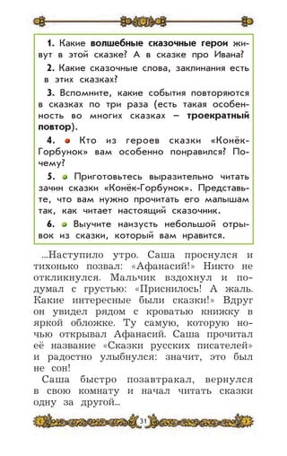 31
...Наступило утро. Саша проснулся и
тихонько позвал: «Афанасий!» Никто не
откликнулся. Мальчик вздохнул и по-
думал с грустью: «Приснилось! А жаль.
Какие интересные были сказки!» Вдруг
он увидел рядом с кроватью книжку в
яркой обложке. Ту самую, которую но-
чью открывал Афанасий. Саша прочитал
её название «Сказки русских писателей»
и радостно улыбнулся: значит, это был
не сон!
Саша быстро позавтракал, вернулся
в свою комнату и начал читать сказки
одну за другой...
1. Какие волшебные сказочные герои жи-
вут в этой сказке? А в сказке про Ивана?
2. Какие сказочные слова, заклинания есть
в этих сказках?
3. Вспомните, какие события повторяются
в сказках по три раза (есть такая особен-
ность во многих сказках – троекратный
повтор).
4. Кто из героев сказки «Конёк-
Горбунок» вам особенно понравился? По-
чему?
5. Приготовьтесь выразительно читать
зачин сказки «Конёк-Горбунок». Представь-
те, что вам нужно прочитать его малышам
так, как читает настоящий сказочник.
6. Выучите наизусть небольшой отры-
вок из сказки, который вам нравится.
 