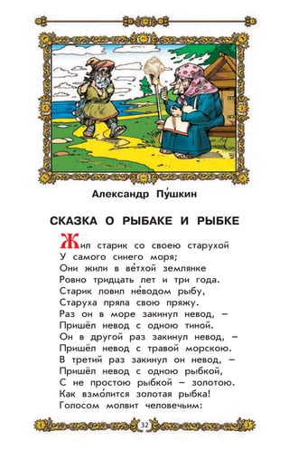 32
Александр Пу
,
шкин
СКАЗКА О РЫБАКЕ И РЫБКЕ
Жил старик со своею старухой
У самого синего моря;
Они жили в ве’тхой землянке
Ровно тридцать лет и три года.
Старик ловил не’водом рыбу,
Старуха пряла свою пряжу.
Раз он в море закинул невод, –
Пришёл невод с одною тиной.
Он в другой раз закинул невод, –
Пришёл невод с травой морскою.
В третий раз закинул он невод, –
Пришёл невод с одною рыбкой,
С не простою рыбкой – золотою.
Как взмо’лится золотая рыбка!
Голосом молвит человечьим:
 