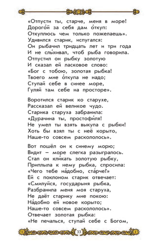 33
«Отпусти ты, старче, меня в море!
Дорого’й за себя дам о’ткуп:
Откуплюсь чем только пожелаешь».
Удивился старик, испугался:
Он рыбачил тридцать лет и три года
И не слы’хивал, чтоб рыба говорила.
Отпустил он рыбку золотую
И сказал ей ласковое слово:
«Бог с тобою, золотая рыбка!
Твоего мне о’ткупа не надо;
Ступай себе в синее море,
Гуляй там себе на просторе».
Воротился старик ко старухе,
Рассказал ей великое чудо.
Старика старуха забранила:
«Дурачина ты, простофи’ля!
Не умел ты взять выкупа с рыбки!
Хоть бы взял ты с неё корыто,
Наше-то совсем раскололось».
Вот пошёл он к синему морю;
Видит – море слегка разыгралось.
Стал он кли’кать золотую рыбку,
Приплыла к нему рыбка, спросила:
«Чего тебе на’добно, ста’рче?»
Ей с поклоном старик отвечает:
«Смилуйся, государыня рыбка,
Разбранила меня моя старуха,
Не даёт старику мне покою:
На’добно ей новое корыто;
Наше-то совсем раскололось».
Отвечает золотая рыбка:
«Не печалься, ступай себе с Богом,
 