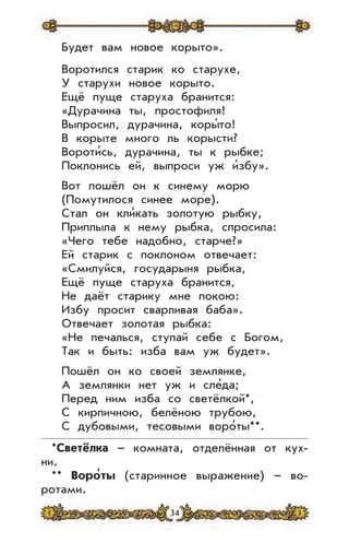 34
Будет вам новое корыто».
Воротился старик ко старухе,
У старухи новое корыто.
Ещё пуще старуха бранится:
«Дурачина ты, простофиля!
Выпросил, дурачина, коры’то!
В корыте много ль корысти?
Вороти’сь, дурачина, ты к рыбке;
Поклонись ей, выпроси уж и’збу».
Вот пошёл он к синему морю
(Помутилося синее море).
Стал он кли’кать золотую рыбку,
Приплыла к нему рыбка, спросила:
«Чего тебе надобно, старче?»
Ей старик с поклоном отвечает:
«Смилуйся, государыня рыбка,
Ещё пуще старуха бранится,
Не даёт старику мне покою:
Избу просит сварливая баба».
Отвечает золотая рыбка:
«Не печалься, ступай себе с Богом,
Так и быть: изба вам уж будет».
Пошёл он ко своей землянке,
А землянки нет уж и сле’да;
Перед ним изба со светёлкой*,
С кирпичною, белёною трубою,
С дубовыми, тесовыми воро’ты**.
*Светёлка – комната, отделённая от кух-
ни.
** Воро
,
ты (старинное выражение) – во-
ротами.
 