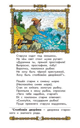 35
Старуха сидит под окошком,
На чём свет стоит мужа ругает:
«Дурачина ты, прямой простофиля!
Выпросил, простофиля, и’збу!
Воротись, поклонися рыбке:
Не хочу быть чёрной крестьянкой,
Хочу быть столбово’ю дворя’нкой*».
Пошёл старик к синему морю
(Неспокойно синее море).
Стал он кли’кать золотую рыбку.
Приплыла к нему рыбка, спросила:
«Чего тебе надобно, старче?»
Ей с поклоном старик отвечает:
«Смилуйся, государыня рыбка!
Пуще прежнего старуха вздурилась,
*Столбова
,
я дворя
,
нка – дворянка старин-
ного и знатного рода.
 