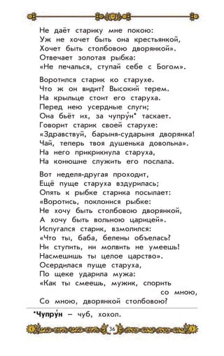 36
Не даёт старику мне покою:
Уж не хочет быть она крестьянкой,
Хочет быть столбовою дворянкой».
Отвечает золотая рыбка:
«Не печалься, ступай себе с Богом».
Воротился старик ко старухе.
Что ж он видит? Высокий терем.
На крыльце стоит его старуха.
Перед нею усердные слуги;
Она бьёт их, за чупру’н* таскает.
Говорит старик своей старухе:
«Здравствуй, барыня-сударыня дворянка!
Чай, теперь твоя душенька довольна».
На него прикрикнула старуха,
На конюшне служить его послала.
Вот неделя-другая проходит,
Ещё пуще старуха вздурилась;
Опять к рыбке старика посылает:
«Воротись, поклонися рыбке:
Не хочу быть столбовою дворянкой,
А хочу быть вольною царицей».
Испугался старик, взмолился:
«Что ты, баба, белены объелась?
Ни ступить, ни молвить не умеешь!
Насмешишь ты целое царство».
Осердилася пуще старуха,
По щеке ударила мужа:
«Как ты смеешь, мужик, спорить
со мною,
Со мною, дворянкой столбовою?
*Чупру
,
н – чуб, хохол.
 