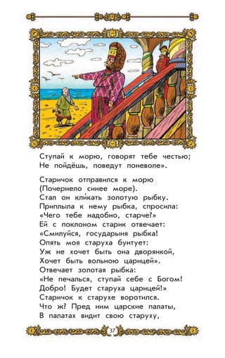 37
Ступай к морю, говорят тебе честью;
Не пойдёшь, поведут поневоле».
Старичок отправился к морю
(Почернело синее море).
Стал он кли’кать золотую рыбку.
Приплыла к нему рыбка, спросила:
«Чего тебе надобно, старче?»
Ей с поклоном старик отвечает:
«Смилуйся, государыня рыбка!
Опять моя старуха бунтует:
Уж не хочет быть она дворянкой,
Хочет быть вольною царицей».
Отвечает золотая рыбка:
«Не печалься, ступай себе с Богом!
Добро! Будет старуха царицей!»
Старичок к старухе воротился.
Что ж? Пред ним царские палаты,
В палатах видит свою старуху,
 