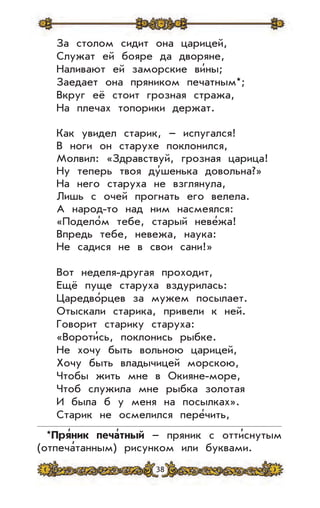 38
За столом сидит она царицей,
Служат ей бояре да дворяне,
Наливают ей заморские ви’ны;
Заедает она пряником печатным*;
Вкруг её стоит грозная стража,
На плечах топорики держат.
Как увидел старик, – испугался!
В ноги он старухе поклонился,
Молвил: «Здравствуй, грозная царица!
Ну теперь твоя ду’шенька довольна?»
На него старуха не взглянула,
Лишь с очей прогнать его велела.
А народ-то над ним насмеялся:
«Подело’м тебе, старый неве’жа!
Впредь тебе, невежа, наука:
Не садися не в свои сани!»
Вот неделя-другая проходит,
Ещё пуще старуха вздурилась:
Царедво’рцев за мужем посылает.
Отыскали старика, привели к ней.
Говорит старику старуха:
«Вороти’сь, поклонись рыбке.
Не хочу быть вольною царицей,
Хочу быть владычицей морскою,
Чтобы жить мне в Окияне-море,
Чтоб служила мне рыбка золотая
И была б у меня на посылках».
Старик не осмелился пере’чить,
*Пря
,
ник печа
,
тный – пряник с отти
,
снутым
(отпеча
,
танным) рисунком или буквами.
 