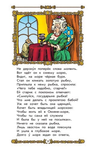 39
Не дерзну’л поперёк слова молвить.
Вот идёт он к синему морю,
Видит, на море чёрная буря.
Стал он кликать золотую рыбку,
Приплыла к нему рыбка, спросила:
«Чего тебе надобно, старче?»
Ей старик с поклоном отвечает:
«Смилуйся, государыня рыбка!
Что мне делать с проклятою бабой?
Уж не хочет быть она царицей,
Хочет быть владычицей морскою:
Чтобы жить ей в Окияне-море,
Чтобы ты сама ей служила
И была бы у ней на посылках».
Ничего не сказала рыбка,
Лишь хвостом по воде плеснула
И ушла в глубокое море.
Долго у’ моря ждал он ответа,
 