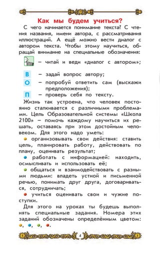 4
Как мы будем учиться?
С чего начинается понимание текста? С чте-
ния названия, имени автора, с рассматривания
иллюстраций. А ещё можно вести диалог с
автором текста. Чтобы этому научиться, об-
ращай внимание на специальные обозначения:
– читай и веди «диалог с автором»;
В – задай вопрос автору;
О – попробуй ответить сам (выскажи
предположения);
П – проверь себя по тексту.
Жизнь так устроена, что человек посто-
янно сталкивается с различными проблема-
ми. Цель Образовательной системы «Школа
2100» – помочь каждому научиться их ре-
шать, оставаясь при этом достойным чело-
веком. Для этого надо уметь:
организовывать свои действия: ставить
цель, планировать работу, действовать по
плану, оценивать результат;
работать с информацией: находить,
осмысливать и использовать её;
общаться и взаимодействовать с разны-
ми людьми: владеть устной и письменной
речью, понимать друг друга, договаривать-
ся, сотрудничать;
учиться оценивать свои и чужие по-
ступки.
Для этого на уроках ты будешь выпол-
нять специальные задания. Номера этих
заданий обозначены определённым цветом:
, , , .
 