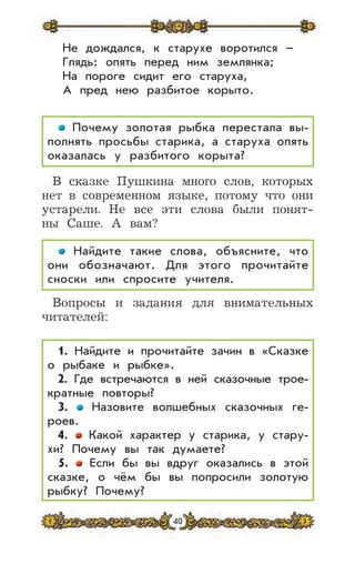 40
Не дождался, к старухе воротился –
Глядь: опять перед ним землянка;
На пороге сидит его старуха,
А пред нею разбитое корыто.
Почему золотая рыбка перестала вы-
полнять просьбы старика, а старуха опять
оказалась у разбитого корыта?
В сказке Пушкина много слов, которых
нет в современном языке, потому что они
устарели. Не все эти слова были понят-
ны Саше. А вам?
Найдите такие слова, объясните, что
они обозначают. Для этого прочитайте
сноски или спросите учителя.
Вопросы и задания для внимательных
читателей:
1. Найдите и прочитайте зачин в «Сказке
о рыбаке и рыбке».
2. Где встречаются в ней сказочные трое-
кратные повторы?
3. Назовите волшебных сказочных ге-
роев.
4. Какой характер у старика, у стару-
хи? Почему вы так думаете?
5. Если бы вы вдруг оказались в этой
сказке, о чём бы вы попросили золотую
рыбку? Почему?
 