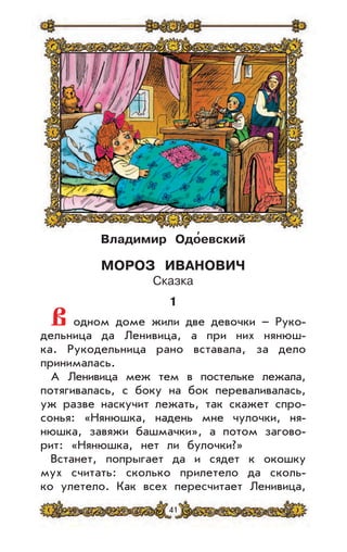 41
Владимир Одо
,
евский
МОРОЗ ИВАНОВИЧ
Сказка
1
В одном доме жили две девочки – Руко-
дельница да Ленивица, а при них нянюш-
ка. Рукодельница рано вставала, за дело
принималась.
А Ленивица меж тем в постельке лежала,
потягивалась, с боку на бок переваливалась,
уж разве наскучит лежать, так скажет спро-
сонья: «Нянюшка, надень мне чулочки, ня-
нюшка, завяжи башмачки», а потом загово-
рит: «Нянюшка, нет ли булочки?»
Встанет, попрыгает да и сядет к окошку
мух считать: сколько прилетело да сколь-
ко улетело. Как всех пересчитает Ленивица,
 