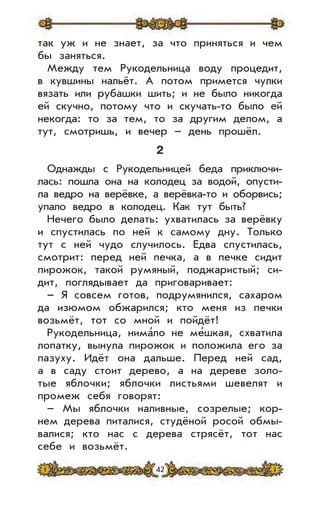 42
так уж и не знает, за что приняться и чем
бы заняться.
Между тем Рукодельница воду процедит,
в кувшины нальёт. А потом примется чулки
вязать или рубашки шить; и не было никогда
ей скучно, потому что и скучать-то было ей
некогда: то за тем, то за другим делом, а
тут, смотришь, и вечер – день прошёл.
2
Однажды с Рукодельницей беда приключи-
лась: пошла она на колодец за водой, опусти-
ла ведро на верёвке, а верёвка-то и оборвись;
упало ведро в колодец. Как тут быть?
Нечего было делать: ухватилась за верёвку
и спустилась по ней к самому дну. Только
тут с ней чудо случилось. Едва спустилась,
смотрит: перед ней печка, а в печке сидит
пирожок, такой румяный, поджаристый; си-
дит, поглядывает да приговаривает:
– Я совсем готов, подрумянился, сахаром
да изюмом обжарился; кто меня из печки
возьмёт, тот со мной и пойдёт!
Рукодельница, нима’ло не ме’шкая, схватила
лопатку, вынула пирожок и положила его за
пазуху. Идёт она дальше. Перед ней сад,
а в саду стоит дерево, а на дереве золо-
тые яблочки; яблочки листьями шевелят и
промеж себя говорят:
– Мы яблочки наливные, созрелые; кор-
нем дерева питалися, студёной росой обмы-
валися; кто нас с дерева стрясёт, тот нас
себе и возьмёт.
 