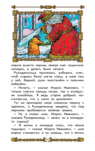 44
новича вместо перины лежал снег пушистый;
холодно, а делать было нечего.
Рукодельница принялась взбивать снег,
чтоб старику было мягче спать, а меж тем
у ней, бедной, руки окостене’ли и пальчики
побеле’ли.
– Ничего, – сказал Мороз Иванович, –
только снегом пальцы потри, так и отойдут,
не озноби’шь. Я ведь старик добрый; по-
смотри-ка, что у меня за диковинки.
Тут он приподнял свою снежную перину с
одеялом, и Рукодельница увидела, что под
периною пробивается зелёная травка.
– Ну а скажи мне, Мороз Иванович, –
сказала Рукодельница, – зачем ты в колодце-
то сидишь?
– Я затем в колодце сижу, что весна
подходит, – сказал Мороз Иванович, – мне
жарко становится, а ты знаешь, что и летом
 