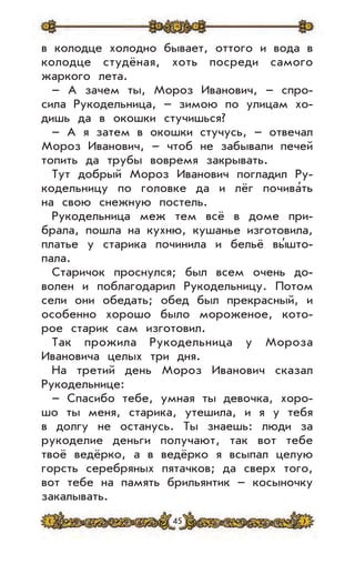 45
в колодце холодно бывает, оттого и вода в
колодце студёная, хоть посреди самого
жаркого лета.
– А зачем ты, Мороз Иванович, – спро-
сила Рукодельница, – зимою по улицам хо-
дишь да в окошки стучишься?
– А я затем в окошки стучусь, – отвечал
Мороз Иванович, – чтоб не забывали печей
топить да трубы вовремя закрывать.
Тут добрый Мороз Иванович погладил Ру-
кодельницу по головке да и лёг почива’ть
на свою снежную постель.
Рукодельница меж тем всё в доме при-
брала, пошла на кухню, кушанье изготовила,
платье у старика починила и бельё вы’што-
пала.
Старичок проснулся; был всем очень до-
волен и поблагодарил Рукодельницу. Потом
сели они обедать; обед был прекрасный, и
особенно хорошо было мороженое, кото-
рое старик сам изготовил.
Так прожила Рукодельница у Мороза
Ивановича целых три дня.
На третий день Мороз Иванович сказал
Рукодельнице:
– Спасибо тебе, умная ты девочка, хоро-
шо ты меня, старика, утешила, и я у тебя
в долгу не останусь. Ты знаешь: люди за
рукоделие деньги получают, так вот тебе
твоё ведёрко, а в ведёрко я всыпал целую
горсть серебряных пятачков; да сверх того,
вот тебе на память брильянтик – косыночку
закалывать.
 