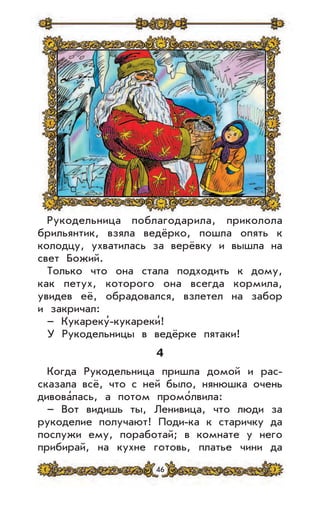 46
Рукодельница поблагодарила, приколола
брильянтик, взяла ведёрко, пошла опять к
колодцу, ухватилась за верёвку и вышла на
свет Божий.
Только что она стала подходить к дому,
как петух, которого она всегда кормила,
увидев её, обрадовался, взлетел на забор
и закричал:
– Кукареку’-кукареки’!
У Рукодельницы в ведёрке пятаки!
4
Когда Рукодельница пришла домой и рас-
сказала всё, что с ней было, нянюшка очень
дивова’лась, а потом промо’лвила:
– Вот видишь ты, Ленивица, что люди за
рукоделие получают! Поди-ка к старичку да
послужи ему, поработай; в комнате у него
прибирай, на кухне готовь, платье чини да
 