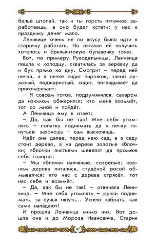 47
бельё штопай, так и ты горсть пятачков за-
работаешь, а оно будет кстати: у нас к
празднику денег мало.
Ленивице очень не по вкусу было идти к
старичку работать. Но пятачки ей получить
хотелось и брильянтовую булавочку тоже.
Вот, по примеру Рукодельницы, Ленивица
пошла к колодцу, схватилась за верёвку да
и бух прямо ко дну. Смотрит – перед ней
печка, а в печке сидит пирожок, такой ру-
мяный, поджаристый; сидит, поглядывает да
приговаривает:
– Я совсем готов, подрумянился, сахаром
да изюмом обжарился; кто меня возьмёт,
тот со мной и пойдёт.
А Ленивица ему в ответ:
– Да, как бы не так! Мне себя утом-
лять – лопатку поднимать да в печку тя-
нуться; захочешь – сам выскочишь.
Идёт она далее, перед нею сад, а в саду
стоит дерево, а на дереве золотые яблоч-
ки; яблочки листьями шевелят да промеж
себя говорят:
– Мы яблочки наливные, созрелые; кор-
нем дерева питалися, студёной росой об-
мывалися; кто нас с дерева стрясёт, тот
нас себе и возьмёт.
– Да, как бы не так! – отвечала Лени-
вица. – Мне себя утомлять – ручки подни-
мать, за сучья тянуть... Успею набрать, как
сами напа’дают!
И прошла Ленивица мимо них. Вот до-
шла она и до Мороза Ивановича. Старик
 