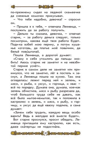 48
по-прежнему сидел на ледяной скамеечке
да снежные комочки прикусывал.
– Что тебе надобно, девочка? – спросил
он.
– Пришла я к тебе, – отвечала Ленивица, –
послужить да за работу получить.
– Дельно ты сказала, девочка, – отвечал
старик, – за работу деньга следует, только
посмотрим, какова ещё твоя работа будет.
Поди-ка взбей мою перину, а потом куша-
нье изготовь, да платье моё повы’чини, да
бельё повы’штопай.
Пошла Ленивица, а дорогой думает:
«Стану я себя утомлять да пальцы зно-
бить! Авось старик не заметит и на невзби-
той перине уснёт».
Старик в самом деле не заметил или при-
кинулся, что не заметил, лёг в постель и за-
снул, а Ленивица пошла на кухню. Там она
огляделась: лежит перед ней и зелень, и
мясо, и рыба, и уксус, и горчица, и квас –
всё по порядку. Думала она, думала, кое-как
зелень обчистила, мясо и рыбу разрезала да,
чтоб большого труда себе не давать, как
всё было мытое-немытое, так и положила в
кастрюлю: и зелень, и мясо, и рыбу, и гор-
чицу, и уксус да ещё кваску подлила, а сама
думает:
«Зачем себя трудить, каждую вещь особо
варить? Ведь в желудке всё вместе будет».
Вот старик проснулся, просит обедать. Ле-
нивица притащила ему кастрюлю, как есть,
даже ска’тертцы не подостла’ла.
 
