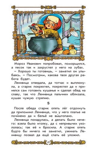 49
Мороз Иванович попробовал, поморщился,
а песок так и захрустел у него на зубах.
– Хорошо ты готовишь, – заметил он улы-
баясь. – Посмотрим, какова твоя другая ра-
бота будет.
Ленивица отведала, да тотчас и выплюну-
ла, а старик покряхтел, покряхтел да и при-
нялся сам готовить кушанье и сделал обед на
славу, так что Ленивица пальчики облизала,
кушая чужую стряпню.
5
После обеда старик опять лёг отдохнуть
да припомнил Ленивице, что у него платье не
почи’нено да и бельё не вы’штопано.
Ленивица понадулась, а делать было нече-
го: взяла было иголку, да с непривычки уко-
лолась; так её и бросила. А старик опять
будто бы ничего не заметил, ужинать Ле-
нивицу позвал да ещё спать её уложил.
 