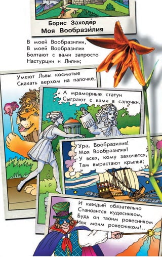Борис Заходе
,
р
Моя Вообрази
,
лия
В моей Вообразилии,
В моей Вообразилии
Болтают с вами запросто
Настурции и Лилии;
Умеют Львы косматые
Скакать верхом на палочке,
А мраморные статуи
Сыграют с вами в салочки.
Ура, Вообразилия!
Моя Вообразилия!
У всех, кому захочется,
Там вырастают крылья;
И каждый обязательноСтановится кудесником,Будь он твоим ровесникомИли моим ровесником!..
 