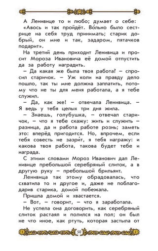 50
А Ленивице то и любо; думает о себе:
«Авось и так пройдёт. Во’льно было сест-
рице на себя труд принимать; старик до-
брый, он мне и так, задаром, пятачков
подарит».
На третий день приходит Ленивица и про-
сит Мороза Ивановича её домой отпустить
да за работу наградить.
– Да какая же была твоя работа? – спро-
сил старичок. – Уж коли на правду дело
пошло, так ты мне должна заплатить, пото-
му что не ты для меня работала, а я тебе
служил.
– Да, как же! – отвечала Ленивица. –
Я ведь у тебя целых три дня жила.
– Знаешь, голубушка, – отвечал стари-
чок, – что я тебе скажу: жить и служить –
разница, да и работа работе рознь; заметь
это: вперёд пригодится. Но, впрочем, если
тебя совесть не зазри’т, я тебя награжу: и
какова твоя работа, такова будет тебе и
награда.
С этими словами Мороз Иванович дал Ле-
нивице пребольшой серебряный слиток, а в
другую руку – пребольшой брильянт.
Ленивица так этому обрадовалась, что
схватила то и другое и, даже не поблаго-
дарив старика, домой побежала.
Пришла домой и хвастается.
– Вот, – говорит, – что я заработала.
Не успела она договорить, как серебряный
слиток растаял и полился на пол; он был
не что иное, как ртуть, которая застыла от
 