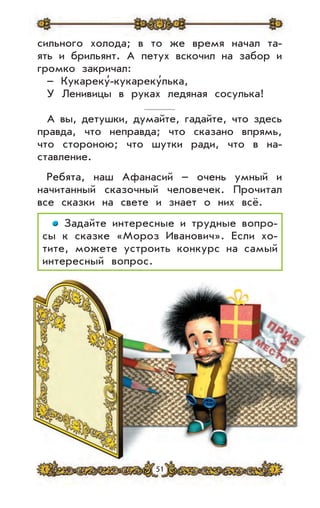 51
сильного холода; в то же время начал та-
ять и брильянт. А петух вскочил на забор и
громко закричал:
– Кукареку’-кукареку’лька,
У Ленивицы в руках ледяная сосулька!
А вы, детушки, думайте, гадайте, что здесь
правда, что неправда; что сказано впрямь,
что стороною; что шутки ради, что в на-
ставление.
Ребята, наш Афанасий – очень умный и
начитанный сказочный человечек. Прочитал
все сказки на свете и знает о них всё.
Задайте интересные и трудные вопро-
сы к сказке «Мороз Иванович». Если хо-
тите, можете устроить конкурс на самый
интересный вопрос.
 