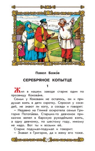 52
Павел Бажо
,
в
СЕРЕБРЯНОЕ КОПЫТЦЕ
1
Жил в нашем заводе старик один по
прозвищу Кокова’ня.
Семьи у Коковани не осталось, он и при-
думал взять в дети сиротку. Спросил у сосе-
дей, не знают ли кого, а соседи и говорят:
– Недавно на Глинке’ осиротела семья Гри-
гория Потопа’ева. Старших-то девчонок при-
казчик велел в барскую рукоде’льню взять,
а одну девчонку, по шестому году, никому
не надо. Вот ты и возьми её.
Старик подумал-подумал и говорит:
– Знавал я Григория, да и жену его тоже.
 