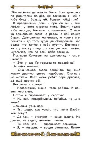 53
Оба весёлые да ловкие были. Если девчонка
по родителям пойдёт, не тоскливо с ней в
избе будет. Возьму её. Только пойдёт ли?
В праздничный день и пришёл он к тем
людям, у кого сиротка жила. Видит, полна
изба народу, больших и маленьких. У печ-
ки девчоночка сидит, а рядом с ней кошка
бурая. Девчоночка маленькая, и кошка ма-
ленькая и до того худая да ободранная, что
редко кто такую в избу пустит. Девчоноч-
ка эту кошку гладит, а она до того звонко
мурлычет, что по всей избе слышно.
Поглядел Кокованя на девчоночку и спра-
шивает:
– Это у вас Григорьева-то подарёнка?
Хозяйка отвечает:
– Она самая. Мало одной-то, так ещё
кошку драную где-то подобрала. Отогнать
не можем. Всех моих ребят перецарапала,
да ещё корми её!
Кокованя и говорит:
– Неласковые, видно, твои ребята. У ней
вон мурлычет.
Потом и спрашивает у сиротки:
– Ну как, подарёнушка, пойдёшь ко мне
жить?
Девчонка удивилась:
– Ты, дедо, как узнал, что меня Дарён-
кой зовут?
– Да так, – отвечает, – само вышло. Не
думал, не гадал, нечаянно попал.
– Ты хоть кто? – спрашивает девчонка.
– Я, – говорит, – вроде охотника. Летом
 